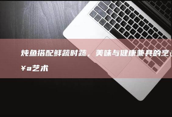 炖鱼搭配鲜蔬时蔬，美味与健康兼具的烹饪艺术